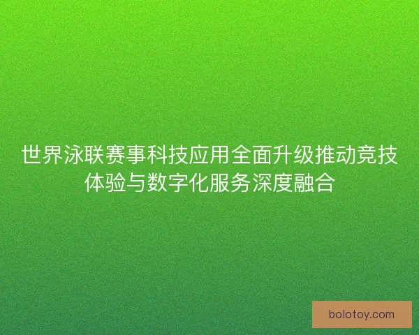 世界泳联赛事科技应用全面升级推动竞技体验与数字化服务深度融合