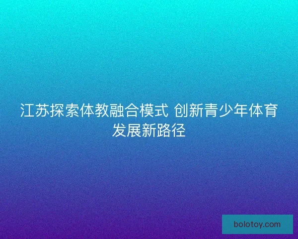 江苏探索体教融合模式 创新青少年体育发展新路径