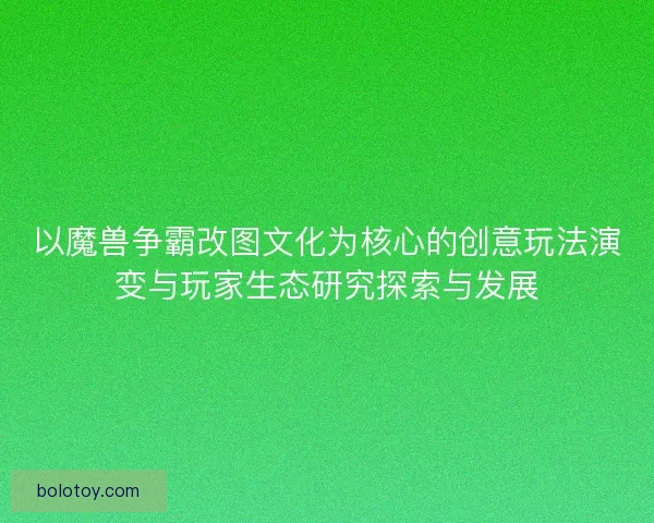 以魔兽争霸改图文化为核心的创意玩法演变与玩家生态研究探索与发展